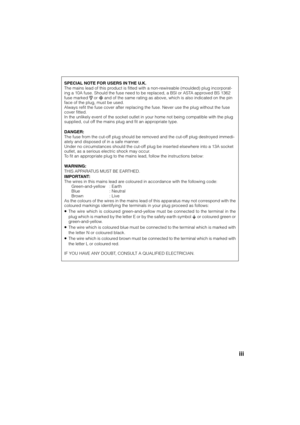 Page 3iii
SPECIAL NOTE FOR USERS IN THE U.K.
The mains lead of this product is fitted with a non-rewireable (moulded) plug incorporat-
ing a 10A fuse. Should the fuse need to be replaced, a BSI or ASTA approved BS 1362
fuse marked 
 or  and of the same rating as above, which is also indicated on the pin
face of the plug, must be used.
Always refit the fuse cover after replacing the fuse. Never use the plug without the fuse
cover fitted.
In the unlikely event of the socket outlet in your home not being...