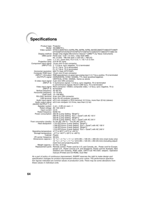 Page 68
64
Specifications
Projector
XG-MB67X-L
NTSC3.58/NTSC4.43/PAL/PAL-M/PAL-N/PAL-60/SECAM/DTV480I/DTV480P/
DTV540P/DTV576 I/DTV576P/DTV720P/DTV1035 I/DTV1080 I/DTV1080 I-50
Single Chip Digital Micromirror Device
TM (DMDTM) by Texas InstrumentsPanel size: 0.55" (14 mm), 1chip XGA DMDNo. of dots: 786,432 dots (1,024 [H]  × 768 [V])
1–1.15  × zoom lens, F2.4–2.6, f = 18.7–21.5 mm
275 W DC lamp
15-pin mini D-sub connector
Y: 1.0 Vp-p, sync negative, 75  Ω terminated
P
B: 0.7 Vp-p, 75  Ω terminated
PR: 0.7...