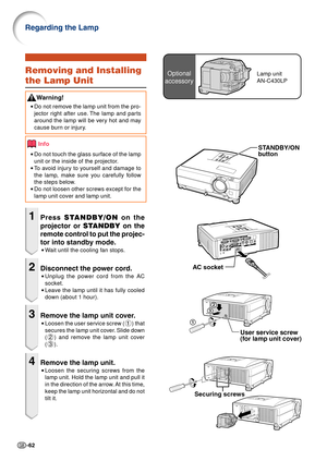 Page 64-62
Regarding the Lamp
Securing screws
Optional
accessoryLamp unit
AN-C430LPRemoving and Installing
the Lamp Unit
W arning!
•Do not remove the lamp unit from the pro-
jector right after use. The lamp and parts
around the lamp will be very hot and may
cause burn or injury.
Info
•Do not touch the glass surface of the lamp
unit or the inside of the projector.
• To   avoid injury to yourself and damage to
the lamp, make sure you carefully follow
the steps below.
• Do not loosen other screws except for the...