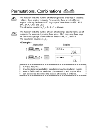 Page 176
6
16
APP LIC ATIO NS:
U se d  in  s ta tis tic s ( p ro bab il it y  c alc u la tio ns) a n d  in  s im ula tio n h yp o th -
ese s in  fie ld s s u ch  a s m ed ic in e, p harm ac e u tic s, a n d  p hysic s. A ls o,
c an  b e u se d  t o  d ete rm in e t h e c h an ce s o f  w in n in g in  lo tte rie s.
P erm uta tio ns, C om bin atio ns

T his  fu nctio n fin d s t h e n um ber o f  d if fe re n t p o ssib le  o rd erin gs in  s e le ctin g
r o bje cts  fr o m  a  s e t o f n  o bje cts .  F o r e...