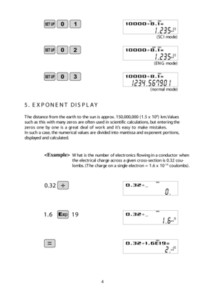 Page 54 
5.  E X PO NEN T D IS PLAY
The d is ta n ce  fro m  t h e e arth  t o  t h e s u n is  ap prox. 150,0 00,0 00 (1.5  x  108) k m . Valu es
su ch  a s t h is  w it h  m any  z e ro s a re  o ft e n  u se d  in  s c ie n tif ic  c alc u la tio ns, b ut e n te rin g t h e
ze ro s o ne by  o ne is  a  g re at d eal  o f  wo rk  a n d  it ’s  e asy  t o  m ake  m is ta ke s.
In  s u ch  a  c ase, t h e nu m eric al  v alu es a re  d iv id ed  in to  m an tis sa  a n d  e x po nen t p o rtio ns,
d is p laye...