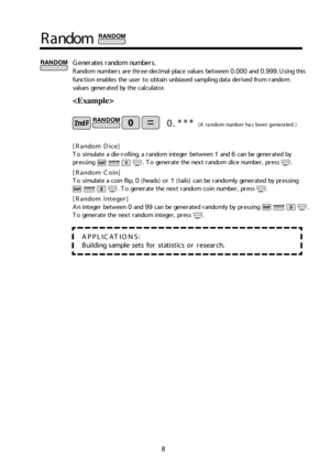 Page 98
Rand om
G en era te s r a n d o m  nu m bers.
R an d o m  nu m bers a re  t h ree -d ecim al- p la c e  v alu es b etwe en  0.000  an d  0.999.    U sin g t h is
f u nctio n e n ab le s t h e u se r t o  o bta in  u n bia se d  s a m pli n g d ata  d erive d  fro m  r a n d o m
valu es g e n era te d  by t h e c alc u la to r.

A PP LIC ATIO NS:
Build in g s a m ple  s e ts  fo r s ta tis tic s o r r e se arc h .
0 . * **  (A  r a nd om  n um ber h a s b ee n  g en era te d .)
[ R an d o m  D ic e ]
T...