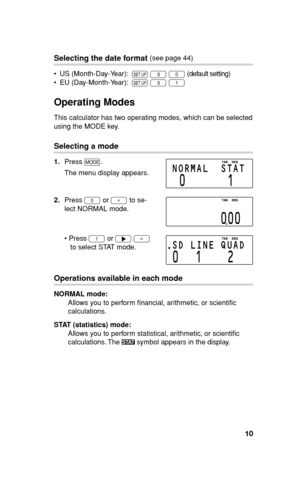 Page 1110
Selecting the date format (see page 44)
•  US (Month-Day-Year):  
~ 
3 
0 (default setting)
•  EU (Day-Month-Year):  
~ 
3 
1
Operating Modes
This calculator has two operating modes, which can be selected 
using the MODE key.
Selecting a mode
1. Press 
m.
  The menu display appears.
2. Press 
0 or 
= to se-
lect NORMAL mode.
• Press 
1 or 
y 
= 
to select STAT mode. 
Operations available in each mode
NORMAL mode:
Allows you to perform ﬁ nancial, arithmetic, or scientiﬁ c 
calculations.
STAT...