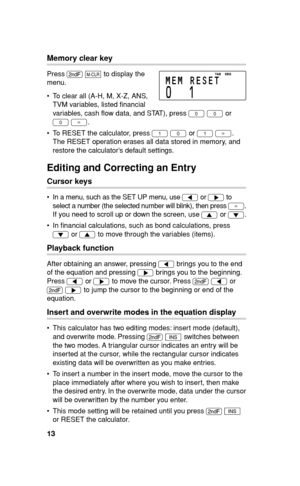 Page 14
13
Memory clear key
Press . 
k  to display the 
menu.
  To clear all (A-H, M, X-Z, ANS,  TVM variables, listed  nancial 
variables, cash  ow data, and STAT), press  0 
0  or 
0  
= .
  To RESET the calculator, press  1 
0  or 
1  
= . 
The RESET operation erases all data stored in memory, and 
restore the calculator’s default settings.
Editing and Correcting an Entry
Cursor keys
  In a menu, such as the SET UP menu, use  g or 
y  to 
select a number (the selected number will blink), then press  =.
If...