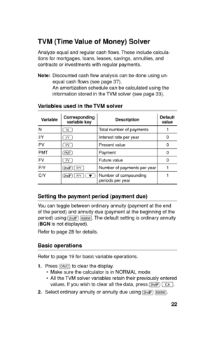 Page 2322
TVM (Time Value of Money) Solver
Analyze equal and regular cash ﬂ ows. These include calcula-
tions for mortgages, loans, leases, savings, annuities, and 
contracts or investments with regular payments.
Note: Discounted cash ﬂ ow analysis can be done using un-
equal cash ﬂ ows (see page 37).
An amortization schedule can be calculated using the 
information stored in the TVM solver (see page 33).
Variables used in the TVM solver
VariableCorresponding
variable keyDescriptionDefault
value
N
NTotal number...