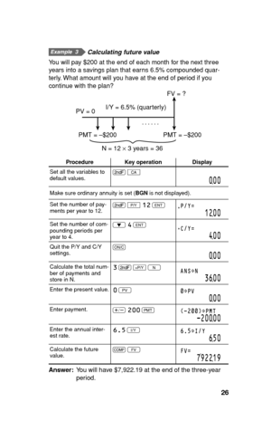 Page 2726
       Calculating future value
You will pay $200 at the end of each month for the next three 
years into a savings plan that earns 6.5% compounded quar-
terly. What amount will you have at the end of period if you 
continue with the plan?
N = 12 × 3 years = 36...... PV = 0
PMT = –$200 I/Y = 6.5% (quarterly)FV = ?
PMT = –$200
Procedure Key operation Display
Set all the variables to 
default values.. 
b
000
Make sure ordinary annuity is set (BGN is not displayed).
Set the number of pay-
ments per year...