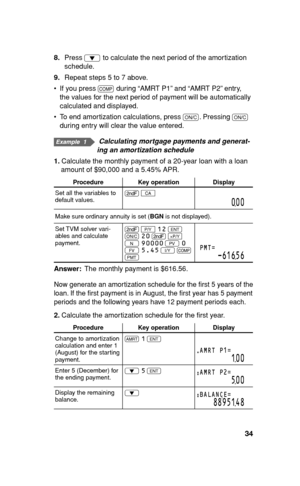 Page 3534
8. Press 
i to calculate the next period of the amortization 
schedule.
9. Repeat steps 5 to 7 above.
•  If you press 
@ during “AMRT P1” and “AMRT P2” entry, 
the values for the next period of payment will be automatically 
calculated and displayed.
•  To end amortization calculations, press 
s. Pressing 
s 
during entry will clear the value entered.
   Calculating mortgage payments and generat-
ing an amortization schedule
1. Calculate the monthly payment of a 20-year loan with a loan 
amount of...