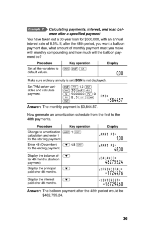 Page 3736
  Calculating payments, interest, and loan bal-
ance after a speciﬁ ed payment
You have taken out a 30-year loan for $500,000, with an annual 
interest rate of 8.5%. If, after the 48th period, you want a balloon 
payment due, what amount of monthly payment must you make 
with monthly compounding and how much will the balloon pay-
ment be?
Procedure Key operation Display
Set all the variables to 
default values.s 
. 
b
000
Make sure ordinary annuity is set (BGN is not displayed).
Set TVM solver vari-...
