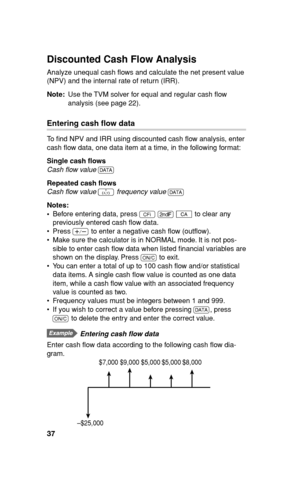 Page 3837
Discounted Cash Flow Analysis
Analyze unequal cash ﬂ ows and calculate the net present value 
(NPV) and the internal rate of return (IRR).
Note: Use the TVM solver for equal and regular cash ﬂ ow 
analysis (see page 22).
Entering cash ﬂ ow data
To ﬁ nd NPV and IRR using discounted cash ﬂ ow analysis, enter 
cash ﬂ ow data, one data item at a time, in the following format: 
Single cash ﬂ ows
Cash ﬂ ow value 
J
Repeated cash ﬂ ows
Cash ﬂ ow value 
> frequency value 
J
Notes:
• Before entering data,...