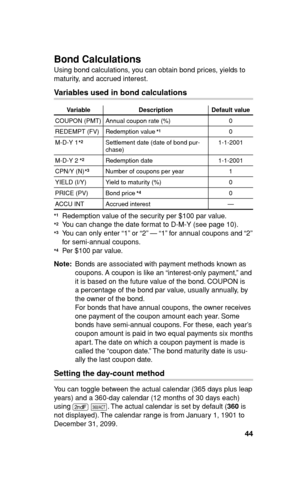 Page 4544
Bond Calculations 
Using bond calculations, you can obtain bond prices, yields to 
maturity, and accrued interest.
Variables used in bond calculations
Variable Description Default value
COUPON (PMT) Annual coupon rate (%) 0
REDEMPT (FV) Redemption value 0
M-D-Y 1 Settlement date (date of bond pur-
chase)1-1-2001
M-D-Y 2 Redemption date 1-1-2001
CPN/Y (N) Number of coupons per year 1
YIELD (I/Y) Yield to maturity (%) 0
PRICE (PV) Bond price 0
ACCU INT Accrued interest —
  Redemption value of the...