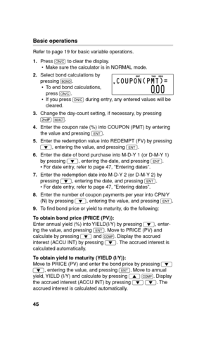 Page 4645
Basic operations
Refer to page 19 for basic variable operations.
1. Press 
s to clear the display.
•  Make sure the calculator is in NORMAL mode.
2. Select bond calculations by 
pressing 
#.
•  To end bond calculations, 
press 
s.
  •  If you press 
s during entry, any entered values will be 
cleared.
3. Change the day-count setting, if necessary, by pressing 
. 
&.
4. Enter the coupon rate (%) into COUPON (PMT) by entering 
the value and pressing 
Q.
5. Enter the redemption value into REDEMPT (FV) by...