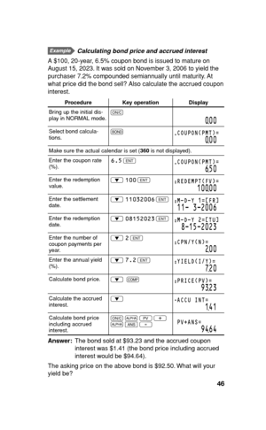 Page 4746
  Calculating bond price and accrued interest
A $100, 20-year, 6.5% coupon bond is issued to mature on 
August 15, 2023. It was sold on November 3, 2006 to yield the 
purchaser 7.2% compounded semiannually until maturity. At 
what price did the bond sell? Also calculate the accrued coupon 
interest.
Procedure Key operation Display
Bring up the initial dis-
play in NORMAL mode.s
000
Select bond calcula-
tions.#COUPON(PMT)=
000
Make sure the actual calendar is set (360 is not displayed).
Enter the...