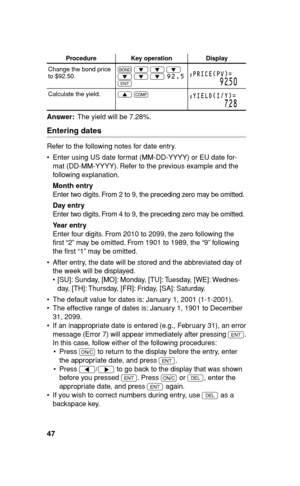 Page 4847
Procedure Key operation Display
Change the bond price 
to $92.50.# 
i 
i 
i 
i 
i 
i 92.5
 
Q
PRICE(PV)=
9250
Calculate the yield.
z 
@YIELD(I/Y)=
728
Answer:  The yield will be 7.28%.
Entering dates
Refer to the following notes for date entry.
•  Enter using US date format (MM-DD-YYYY) or EU date for-
mat (DD-MM-YYYY). Refer to the previous example and the 
following explanation.
Month entry
Enter two digits. From 2 to 9, the preceding zero may be omitted.
Day entry
Enter two digits. From 4 to 9, the...