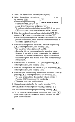 Page 5049
2. Select the depreciation method (see page 48).
3. Select depreciation calculations 
by pressing 
O.
• When using the declining 
balance method, DB (I/Y) ap-
pears. Enter the number and press 
Q.
• To end depreciation calculations, press 
s. If you press 
s during entry, any entered values will be cleared.
4. Enter the number of years of depreciation into LIFE (N) by 
pressing 
i, entering the value, and pressing 
Q.
• When using the straight-line method, the value should be a 
positive real number,...