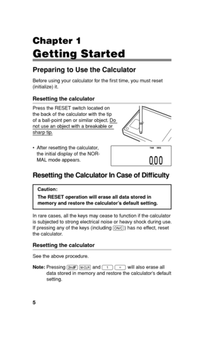 Page 65
Chapter 1
Getting Started
Preparing to Use the Calculator
Before using your calculator for the ﬁ rst time, you must reset 
(initialize) it.
Resetting the calculator
Press the RESET switch located on 
the back of the calculator with the tip 
of a ball-point pen or similar object. Do 
not use an object with a breakable or 
sharp tip.
•  After resetting the calculator, 
the initial display of the NOR-
MAL mode appears.
Resetting the Calculator In Case of Difﬁ culty
Caution:
The RESET operation will erase...
