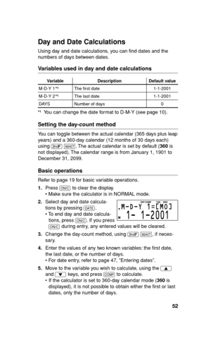 Page 5352
Day and Date Calculations
Using day and date calculations, you can ﬁ nd dates and the 
numbers of days between dates.
Variables used in day and date calculations
Variable Description Default value
M-D-Y 1 The ﬁ rst date 1-1-2001
M-D-Y 2 The last date 1-1-2001
DAYS Number of days 0
  You can change the date format to D-M-Y (see page 10).
Setting the day-count method
You can toggle between the actual calendar (365 days plus leap 
years) and a 360-day calendar (12 months of 30 days each) 
using 
. 
&....