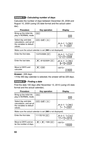 Page 5453
  Calculating number of days
Calculate the number of days between December 25, 2008 and 
August 10, 2009 (using US date format and the actual calen-
dar).
Procedure Key operation Display
Bring up the initial dis-
play in NORMAL mode.s
000
Select day and date 
calculations, and set all 
the variables to default 
values. K 
. 
b
M-D-Y 1=[MO]
1- 1-2001
Make sure the actual calendar is set (360 is not displayed).
Enter the ﬁ rst date. 12252008
 
Q
M-D-Y 1=[TH]
12-25-2008
Enter the last date.
i 8102009...