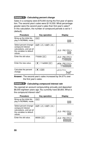 Page 5655
  Calculating percent change
Sales in a company were $75,000 during the ﬁ rst year of opera-
tion. The second year’s sales were $116,000. What percentage 
greater were the second year’s sales than ﬁ rst year’s sales? 
In this calculation, the number of compound periods is set to 1 
(default).
Procedure Key operation Display
Bring up the initial dis-
play in NORMAL mode.s
000
Select percent change/
compound interest 
calculations, and set all 
the variables to default 
values.. 
B 
. 
b
OLD PRC(PV)=...