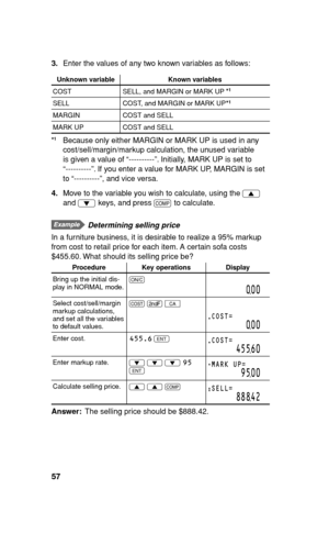 Page 5857
3. Enter the values of any two known variables as follows:
Unknown variable Known variables
COST SELL, and MARGIN or MARK UP
SELL COST, and MARGIN or MARK UP
MARGIN COST and SELL
MARK UP COST and SELL
  Because only either MARGIN or MARK UP is used in any 
cost/sell/margin/markup calculation, the unused variable 
is given a value of “----------”. Initially, MARK UP is set to 
“----------”. If you enter a value for MARK UP, MARGIN is set 
to “----------”, and vice versa.
4. Move to the variable you...