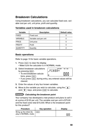 Page 5958
Breakeven Calculations
Using breakeven calculations, you can calculate ﬁ xed cost, vari-
able cost per unit, unit price, proﬁ t and quantity.
Variables used in breakeven calculations
Variable Description Default value
FIXED Fixed cost 0
VARIABLE Variable cost per unit 0
PRICE Unit price 0
PROFIT Proﬁ t 0
QUANTITY Quantity 0
Basic operations
Refer to page 19 for basic variable operations.
1. Press 
s to clear the display.
• Make sure the calculator is in NORMAL mode.
2. Select breakeven calculations...