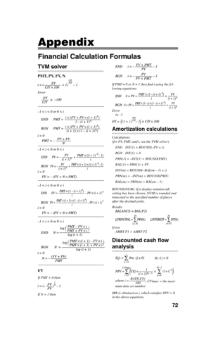 Page 7372
Appendix
Financial Calculation Formulas
TVM solver
PMT, PV, FV, N
Error
I/Y
If PMT = 0 then
If N = 1 then
If PMT ≠ 0 or N ≠ 1 then ﬁ nd i using the fol-
lowing equations:
+
Error
i≤ –1
Amortization calculations
Calculations 
(for PV, PMT, and i, see the TVM solver)
END  INT(1) = ROUND(–PV 
× i)
BGN  INT(1) = 0
PRN(1) = –INT(1) + ROUND(PMT)
BAL(1) = PRN(1) + PV
INT(m) = ROUND(–BAL(m – 1) 
× i)
PRN(m) = –INT(m) + ROUND(PMT)
BAL(m) = PRN(m) + BAL(m – 1)
ROUND(NUM): If a display notation tab 
setting has...