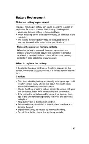 Page 8180
Battery Replacement
Notes on battery replacement
Improper handling of battery can cause electrolyte leakage or 
explosion. Be sure to observe the following handling rules:
  Make sure the new battery is the correct type.
  When installing, orient the battery correctly, as indicated in the 
calculator.
  The factory-installed battery may be exhausted before it 
reaches the service life stated in the speci cations.
Note on the erasure of memory contents
When the battery is replaced, the memory...