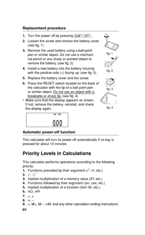 Page 8281
Replacement procedure
1. Turn the power off by pressing 
. 
c.
2. Loosen the screw and remove the battery cover. 
(see  g. 1)
3. Remove the used battery using a ball-point 
pen or similar object. Do not use a mechani-
cal pencil or any sharp or pointed object to 
remove the battery. (see  g. 2)
4. Install a new battery into the battery housing 
with the positive side (+) facing up. (see  g. 3)
5. Replace the battery cover and the screw.
6. Press the RESET switch located on the back of 
the calculator...