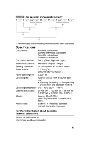 Page 8382
  Key operation and calculation priority
5 + 2 x . { 30 + 25 x 5 . @ 3 =
  Parenthesized operations take precedence over other operations.
Speciﬁ cations
Calculations: Financial calculations
  General arithmetic calculations
 Scienti c calculations
 Statistical calculations
Calculation method:  D.A.L. (Direct Algebraic Logic)
Internal calculations:  Mantissas of up to 14 digits
Pending operations:  24 calculations, 10 numeric values
Power source:  3.0 V … (DC)
  Lithium battery (CR2032) 
× 1
Power...