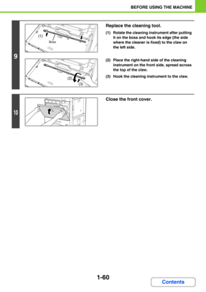 Page 1011-60
BEFORE USING THE MACHINE
Contents
9
Replace the cleaning tool.
(1) Rotate the cleaning instrument after putting 
it on the boss and hook its edge (the side 
where the cleaner is fixed) to the claw on 
the left side.
(2) Place the right-hand side of the cleaning 
instrument on the front side, spread across 
the top of the claw.
(3) Hook the cleaning instrument to the claw.
10
Close the front cover.
(1)
Boss
(2)
(3) 