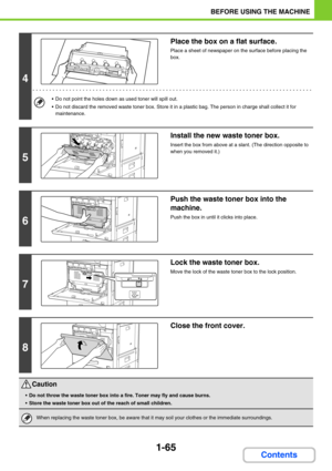 Page 1061-65
BEFORE USING THE MACHINE
Contents
4
Place the box on a flat surface.
Place a sheet of newspaper on the surface before placing the 
box.
 Do not point the holes down as used toner will spill out.
 Do not discard the removed waste toner box. Store it in a plastic bag. The person in charge shall collect it for 
maintenance.
5
Install the new waste toner box.
Insert the box from above at a slant. (The direction opposite to 
when you removed it.)
6
Push the waste toner box into the 
machine.
Push the...