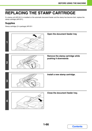 Page 1071-66
BEFORE USING THE MACHINE
Contents
REPLACING THE STAMP CARTRIDGE
If a stamp unit (AR-SU1) is installed on the automatic document feeder and the stamp has become faint, replace the 
stamp cartridge (AR-SV1).
Supplies
Stamp cartridge (2 in package) AR-SV1
1
Open the document feeder tray
2
Remove the stamp cartridge while 
pushing it downwards
3
Install a new stamp cartridge.
4
Close the document feeder tray. 