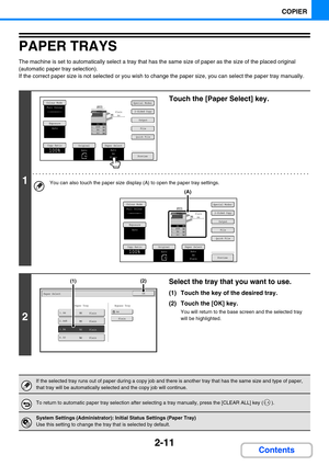 Page 1202-11
COPIER
Contents
PAPER TRAYS
The machine is set to automatically select a tray that has the same size of paper as the size of the placed original 
(automatic paper tray selection).
If the correct paper size is not selected or you wish to change the paper size, you can select the paper tray manually.
1
Touch the [Paper Select] key.
You can also touch the paper size display (A) to open the paper tray settings.
2
Select the tray that you want to use.
(1) Touch the key of the desired tray.
(2) Touch the...