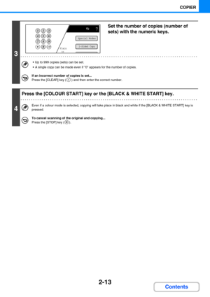 Page 1222-13
COPIER
Contents
3
Set the number of copies (number of 
sets) with the numeric keys.
 Up to 999 copies (sets) can be set.
 A single copy can be made even if 0 appears for the number of copies.
If an incorrect number of copies is set...
Press the [CLEAR] key ( ) and then enter the correct number.
4
Press the [COLOUR START] key or the [BLACK & WHITE START] key.
Even if a colour mode is selected, copying will take place in black and white if the [BLACK & WHITE START] key is 
pressed.
To cancel...