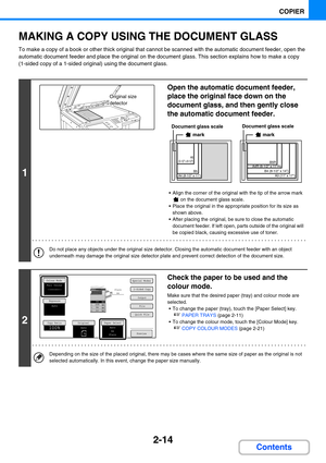 Page 1232-14
COPIER
Contents
MAKING A COPY USING THE DOCUMENT GLASS
To make a copy of a book or other thick original that cannot be scanned with the automatic document feeder, open the 
automatic document feeder and place the original on the document glass. This section explains how to make a copy 
(1-sided copy of a 1-sided original) using the document glass.
1
Open the automatic document feeder, 
place the original face down on the 
document glass, and then gently close 
the automatic document feeder.
 Align...