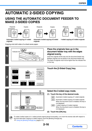 Page 1252-16
COPIER
Contents
AUTOMATIC 2-SIDED COPYING
USING THE AUTOMATIC DOCUMENT FEEDER TO 
MAKE 2-SIDED COPIES
Copying onto both sides of a sheet saves paper.
Automatic 2-sided copying of 1-sided 
originalsAutomatic 2-sided copying of 2-sided 
originals1-sided copying of 2-sided originals
1
Place the originals face up in the 
document feeder tray with the edges 
aligned evenly.
Insert the originals all the way into the document feeder tray.
Multiple originals can be placed in the document feeder tray. 
The...