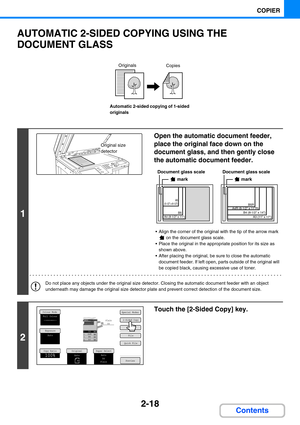 Page 1272-18
COPIER
Contents
AUTOMATIC 2-SIDED COPYING USING THE 
DOCUMENT GLASS
Automatic 2-sided copying of 1-sided 
originals
1
Open the automatic document feeder, 
place the original face down on the 
document glass, and then gently close 
the automatic document feeder.
 Align the corner of the original with the tip of the arrow mark 
 on the document glass scale.
 Place the original in the appropriate position for its size as 
shown above.
 After placing the original, be sure to close the automatic...