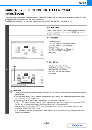 Page 1352-26
COPIER
Contents
MANUALLY SELECTING THE RATIO (Preset 
ratios/Zoom)
Touch the [Copy Ratio] key in the base screen of copy mode to select one of five preset enlargement ratios or five (four) 
preset reduction ratios (maximum 400%, minimum 25%).
In addition, the zoom keys can be used to select any ratio from 25% to 400% in increments of 1%.
1
Set the ratio.
Touch a preset ratio key and/or the zoom keys to set the ratio.
There are two setting screens. Use the   keys to switch 
between the screens.
●1st...