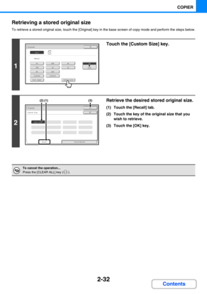 Page 1412-32
COPIER
Contents Retrieving a stored original size
To retrieve a stored original size, touch the [Original] key in the base screen of copy mode and perform the steps below.
1
Touch the [Custom Size] key.
2
Retrieve the desired stored original size.
(1) Touch the [Recall] tab.
(2) Touch the key of the original size that you 
wish to retrieve.
(3) Touch the [OK] key.
To cancel the operation...
Press the [CLEAR ALL] key ( ).
A5
A5R
B5
216x340
A4R
216x343
A4A3
B5RB4
Custom Size
OriginalOK
Size Input...