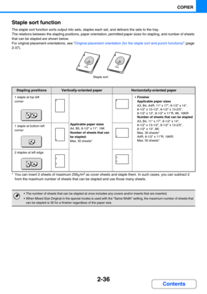 Page 1452-36
COPIER
Contents Staple sort function
The staple sort function sorts output into sets, staples each set, and delivers the sets to the tray.
The relations between the stapling positions, paper orientation, permitted paper sizes for stapling, and number of sheets 
that can be stapled are shown below.
For original placement orientations, see Original placement orientation (for the staple sort and punch functions) (page 
2-37).
* You can insert 2 sheets of maximum 256g/m2 as cover sheets and staple them....