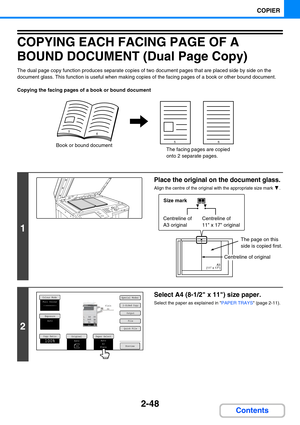 Page 1572-48
COPIER
Contents
COPYING EACH FACING PAGE OF A 
BOUND DOCUMENT (Dual Page Copy)
The dual page copy function produces separate copies of two document pages that are placed side by side on the 
document glass. This function is useful when making copies of the facing pages of a book or other bound document.
Copying the facing pages of a book or bound document
1
Place the original on the document glass.
Align the centre of the original with the appropriate size mark  .
2
Select A4 (8-1/2 x 11) size...