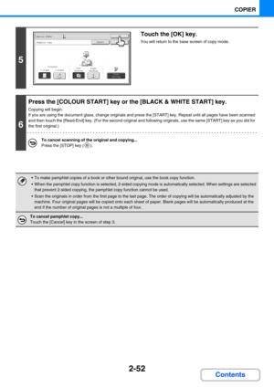 Page 1612-52
COPIER
Contents
5
Touch the [OK] key.
You will return to the base screen of copy mode.
6
Press the [COLOUR START] key or the [BLACK & WHITE START] key.
Copying will begin.
If you are using the document glass, change originals and press the [START] key. Repeat until all pages have been scanned 
and then touch the [Read-End] key. (For the second original and following originals, use the same [START] key as you did for 
the first original.)
To cancel scanning of the original and copying...
Press the...