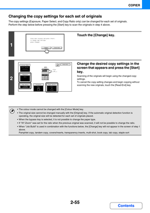 Page 1642-55
COPIER
Contents Changing the copy settings for each set of originals
The copy settings (Exposure, Paper Select, and Copy Ratio only) can be changed for each set of originals.
Perform the step below before pressing the [Start] key to scan the originals in step 4 above.
1
Touch the [Change] key.
2
Change the desired copy settings in the 
screen that appears and press the [Start] 
key.
Scanning of the originals will begin using the changed copy 
settings.
To cancel the copy setting changes and begin...