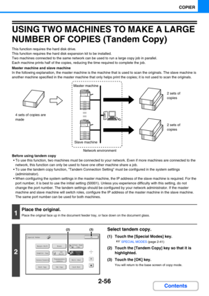 Page 1652-56
COPIER
Contents
USING TWO MACHINES TO MAKE A LARGE 
NUMBER OF COPIES (Tandem Copy)
This function requires the hard disk drive.
This function requires the hard disk expansion kit to be installed.
Two machines connected to the same network can be used to run a large copy job in parallel.
Each machine prints half of the copies, reducing the time required to complete the job.
Master machine and slave machine
In the following explanation, the master machine is the machine that is used to scan the...