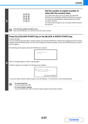 Page 1662-57
COPIER
Contents
3
Set the number of copies (number of 
sets) with the numeric keys.
Up to 999 copies (sets) can be set. When the [COLOUR 
START] key or the [BLACK & WHITE START] key is pressed, 
the copies will automatically be divided between the master 
and slave machines.
If an odd number of copies is set, the master machine will print 
the extra set.
If an incorrect number of copies is set...
Press the [CLEAR] key ( ) and then enter the correct number.
4
Press the [COLOUR START] key or the...