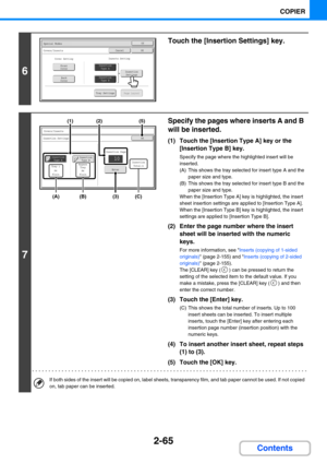 Page 1742-65
COPIER
Contents
6
Touch the [Insertion Settings] key.
7
Specify the pages where inserts A and B 
will be inserted.
(1) Touch the [Insertion Type A] key or the 
[Insertion Type B] key.
Specify the page where the highlighted insert will be 
inserted.
(A) This shows the tray selected for insert type A and the 
paper size and type.
(B) This shows the tray selected for insert type B and the 
paper size and type.
When the [Insertion Type A] key is highlighted, the insert 
sheet insertion settings are...