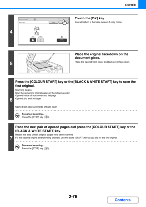 Page 1852-76
COPIER
Contents
4
Touch the [OK] key.
You will return to the base screen of copy mode.
5
Place the original face down on the 
document glass.
Place the opened front cover and back cover face down.
6
Press the [COLOUR START] key or the [BLACK & WHITE START] key to scan the 
first original.
Scanning begins.
Scan the remaining original pages in the following order:
Opened inside of front cover and 1st page
Opened 2nd and 3rd page
·
·
·
Opened last page and inside of back cover
To cancel scanning......