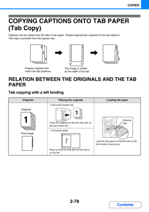 Page 1872-78
COPIER
Contents
COPYING CAPTIONS ONTO TAB PAPER 
(Tab Copy)
Captions can be copied onto the tabs of tab paper. Prepare appropriate originals for the tab captions.
Tab copy is possible from the bypass tray.
RELATION BETWEEN THE ORIGINALS AND THE TAB 
PAPER
Tab copying with a left binding
OriginalsPlacing the originalsLoading tab paper
 Document feeder tray
Insert the originals so that the side with no 
tab text enters first.
Load the tab paper so that the tab on the 
first sheet is toward you.
...
