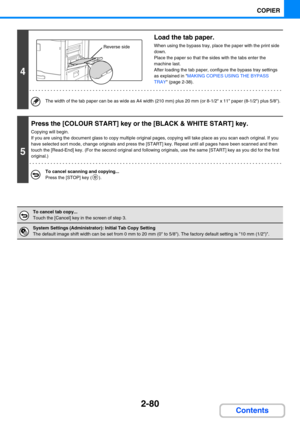 Page 1892-80
COPIER
Contents
4
Load the tab paper.
When using the bypass tray, place the paper with the print side 
down. 
Place the paper so that the sides with the tabs enter the 
machine last.  
After loading the tab paper, configure the bypass tray settings 
as explained in MAKING COPIES USING THE BYPASS 
TRAY (page 2-38).
The width of the tab paper can be as wide as A4 width (210 mm) plus 20 mm (or 8-1/2 x 11 paper (8-1/2) plus 5/8).
5
Press the [COLOUR START] key or the [BLACK & WHITE START] key.
Copying...