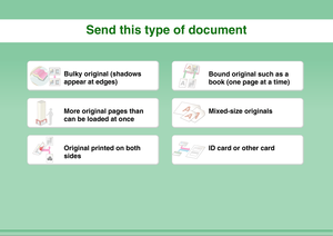 Page 20Send this type of document
Bulky original (shadows 
appear at edges)
Bound original such as a 
book (one page at a time)
More original pages than 
can be loaded at once
Mixed-size originals
Original printed on both 
sides
ID card or other card 