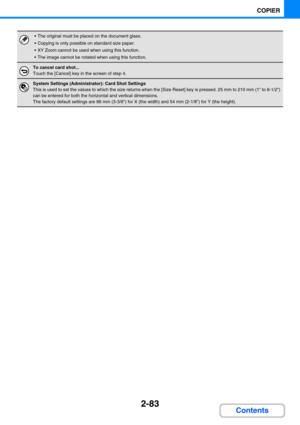 Page 1922-83
COPIER
Contents
 The original must be placed on the document glass.
 Copying is only possible on standard size paper.
 XY Zoom cannot be used when using this function.
 The image cannot be rotated when using this function.
To cancel card shot...
Touch the [Cancel] key in the screen of step 4.
System Settings (Administrator): Card Shot Settings
This is used to set the values to which the size returns when the [Size Reset] key is pressed. 25 mm to 210 mm (1 to 8-1/2) 
can be entered for both the...